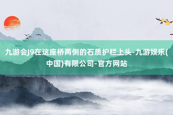 九游会J9在这座桥两侧的石质护栏上头-九游娱乐(中国)有限公司-官方网站