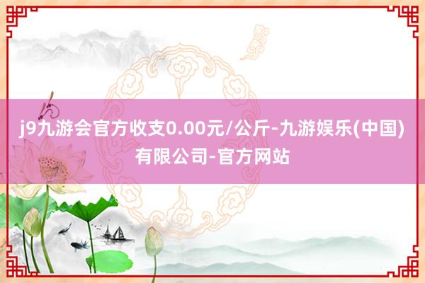 j9九游会官方收支0.00元/公斤-九游娱乐(中国)有限公司-官方网站