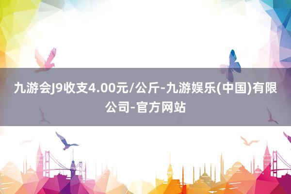 九游会J9收支4.00元/公斤-九游娱乐(中国)有限公司-官方网站