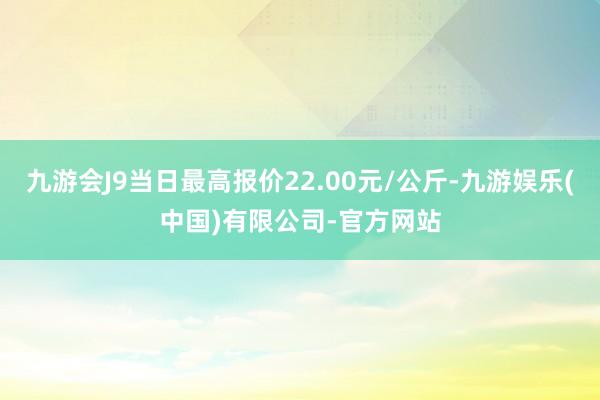 九游会J9当日最高报价22.00元/公斤-九游娱乐(中国)有限公司-官方网站