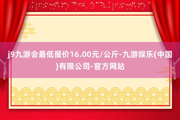 j9九游会最低报价16.00元/公斤-九游娱乐(中国)有限公司-官方网站