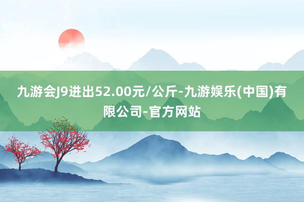 九游会J9进出52.00元/公斤-九游娱乐(中国)有限公司-官方网站