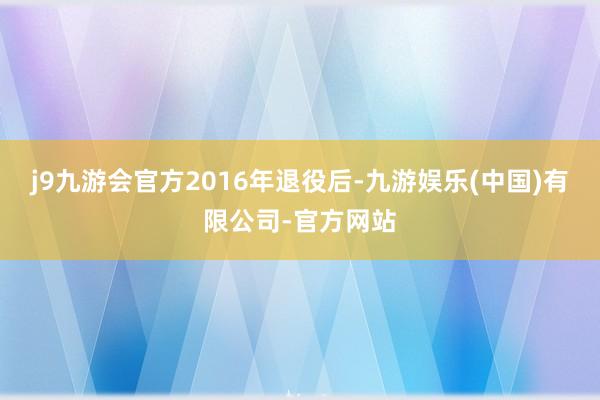 j9九游会官方　　2016年退役后-九游娱乐(中国)有限公司-官方网站