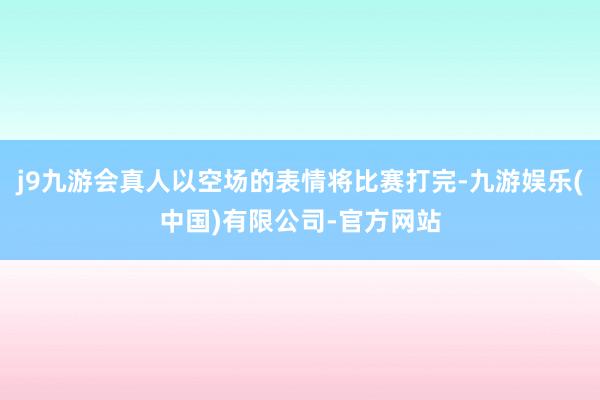 j9九游会真人以空场的表情将比赛打完-九游娱乐(中国)有限公司-官方网站