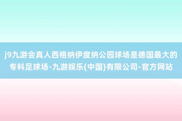 j9九游会真人西格纳伊度纳公园球场是德国最大的专科足球场-九游娱乐(中国)有限公司-官方网站