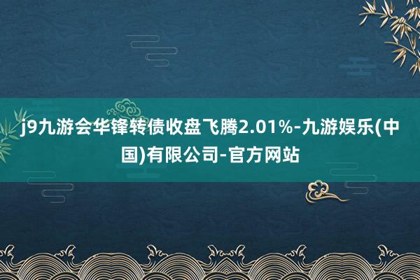 j9九游会华锋转债收盘飞腾2.01%-九游娱乐(中国)有限公司-官方网站