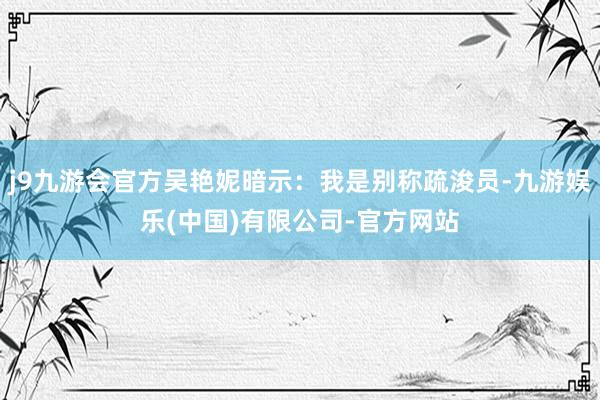 j9九游会官方吴艳妮暗示：我是别称疏浚员-九游娱乐(中国)有限公司-官方网站