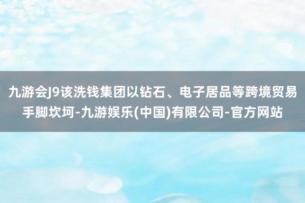 九游会J9该洗钱集团以钻石、电子居品等跨境贸易手脚坎坷-九游娱乐(中国)有限公司-官方网站