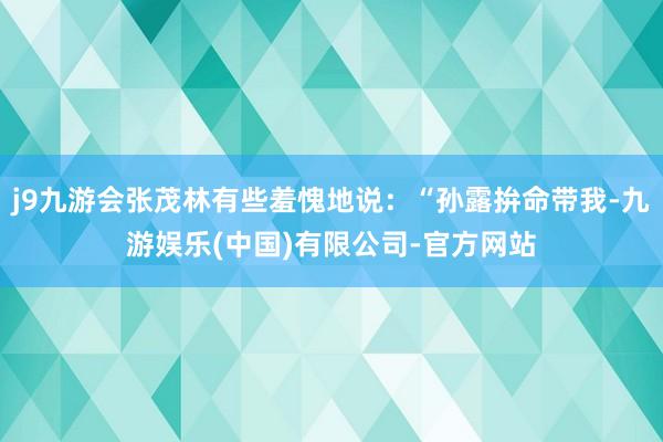 j9九游会张茂林有些羞愧地说：“孙露拚命带我-九游娱乐(中国)有限公司-官方网站