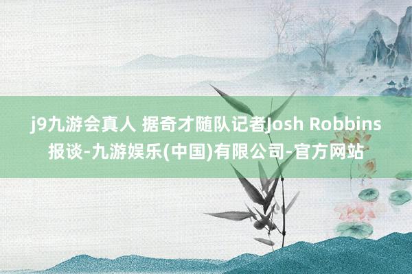 j9九游会真人 据奇才随队记者Josh Robbins报谈-九游娱乐(中国)有限公司-官方网站