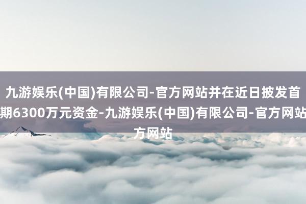 九游娱乐(中国)有限公司-官方网站并在近日披发首期6300万元资金-九游娱乐(中国)有限公司-官方网站