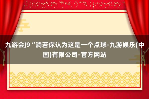 九游会J9“淌若你认为这是一个点球-九游娱乐(中国)有限公司-官方网站