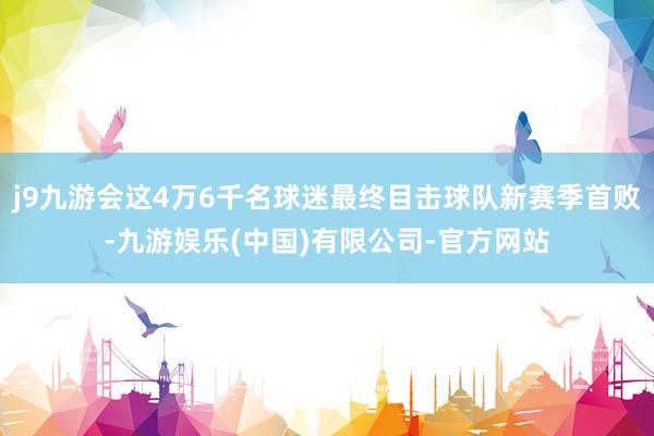 j9九游会这4万6千名球迷最终目击球队新赛季首败-九游娱乐(中国)有限公司-官方网站