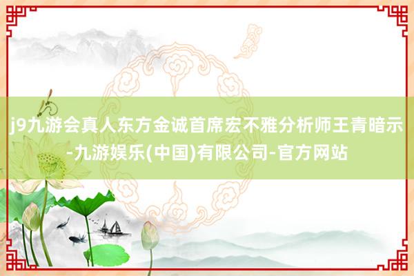 j9九游会真人东方金诚首席宏不雅分析师王青暗示-九游娱乐(中国)有限公司-官方网站