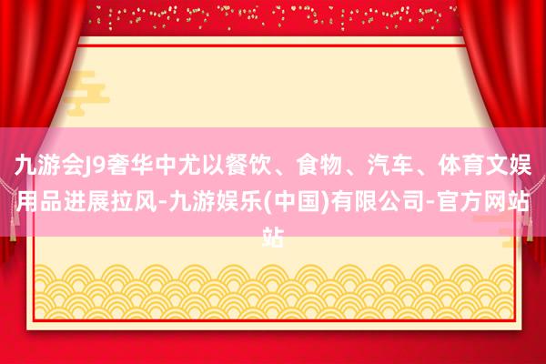 九游会J9奢华中尤以餐饮、食物、汽车、体育文娱用品进展拉风-九游娱乐(中国)有限公司-官方网站