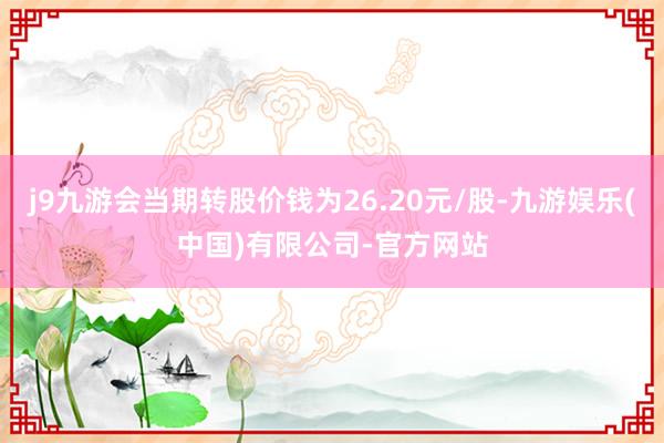 j9九游会当期转股价钱为26.20元/股-九游娱乐(中国)有限公司-官方网站