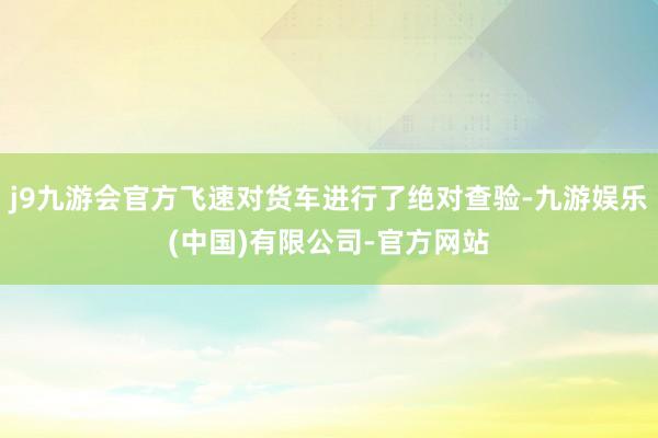 j9九游会官方飞速对货车进行了绝对查验-九游娱乐(中国)有限公司-官方网站