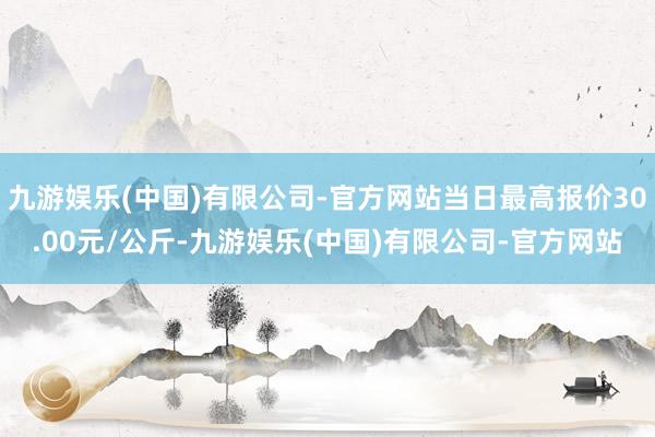 九游娱乐(中国)有限公司-官方网站当日最高报价30.00元/公斤-九游娱乐(中国)有限公司-官方网站