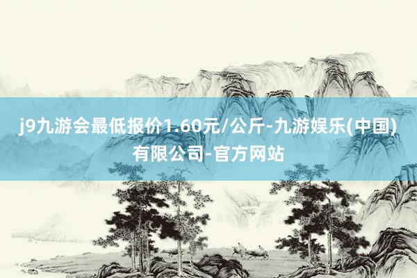 j9九游会最低报价1.60元/公斤-九游娱乐(中国)有限公司-官方网站