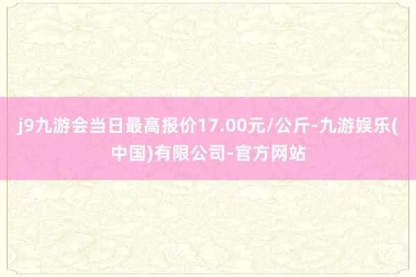 j9九游会当日最高报价17.00元/公斤-九游娱乐(中国)有限公司-官方网站