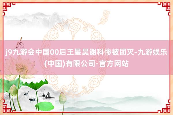 j9九游会中国00后王星昊谢科惨被团灭-九游娱乐(中国)有限公司-官方网站