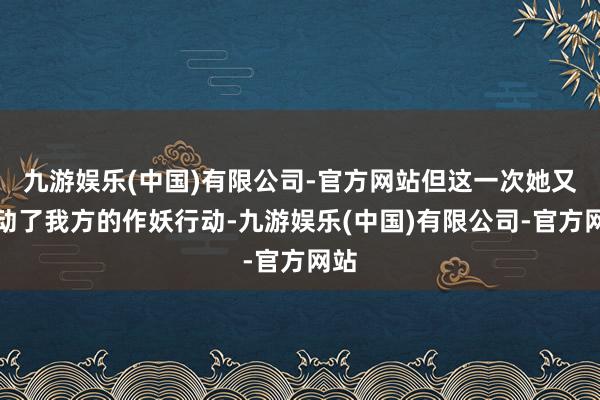 九游娱乐(中国)有限公司-官方网站但这一次她又开动了我方的作妖行动-九游娱乐(中国)有限公司-官方网站