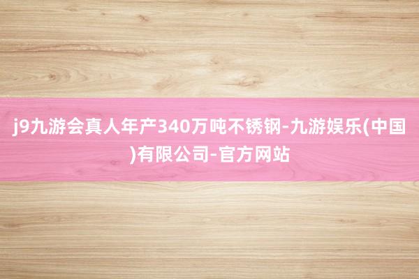 j9九游会真人年产340万吨不锈钢-九游娱乐(中国)有限公司-官方网站