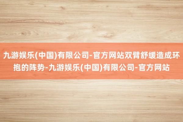 九游娱乐(中国)有限公司-官方网站双臂舒缓造成环抱的阵势-九游娱乐(中国)有限公司-官方网站