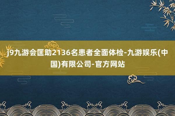 j9九游会匡助2136名患者全面体检-九游娱乐(中国)有限公司-官方网站