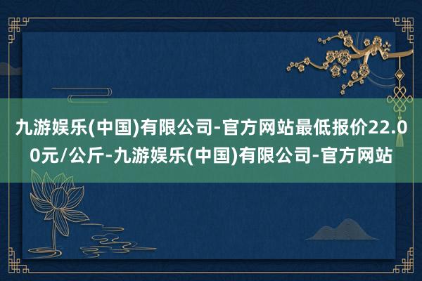 九游娱乐(中国)有限公司-官方网站最低报价22.00元/公斤-九游娱乐(中国)有限公司-官方网站