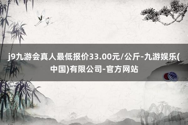 j9九游会真人最低报价33.00元/公斤-九游娱乐(中国)有限公司-官方网站