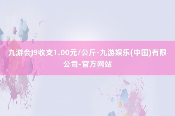 九游会J9收支1.00元/公斤-九游娱乐(中国)有限公司-官方网站