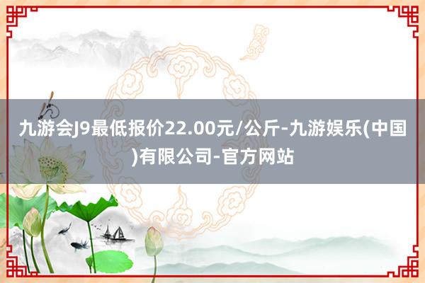 九游会J9最低报价22.00元/公斤-九游娱乐(中国)有限公司-官方网站