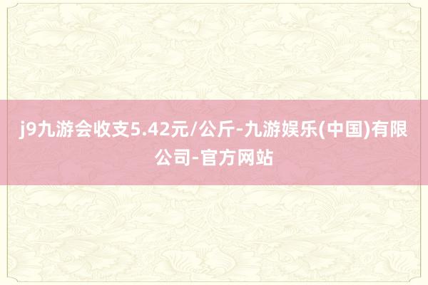 j9九游会收支5.42元/公斤-九游娱乐(中国)有限公司-官方网站