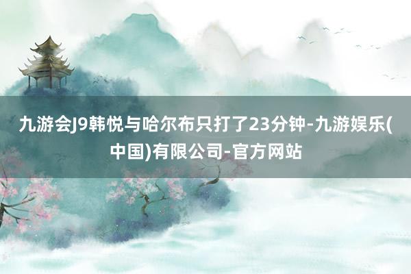 九游会J9韩悦与哈尔布只打了23分钟-九游娱乐(中国)有限公司-官方网站