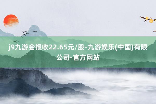 j9九游会报收22.65元/股-九游娱乐(中国)有限公司-官方网站