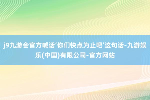 j9九游会官方喊话‘你们快点为止吧’这句话-九游娱乐(中国)有限公司-官方网站