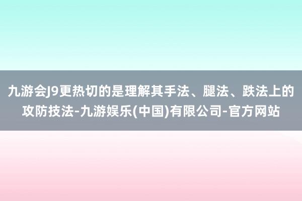 九游会J9更热切的是理解其手法、腿法、跌法上的攻防技法-九游娱乐(中国)有限公司-官方网站