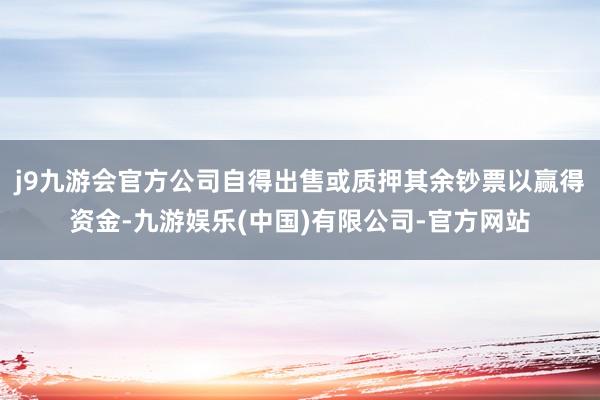 j9九游会官方公司自得出售或质押其余钞票以赢得资金-九游娱乐(中国)有限公司-官方网站