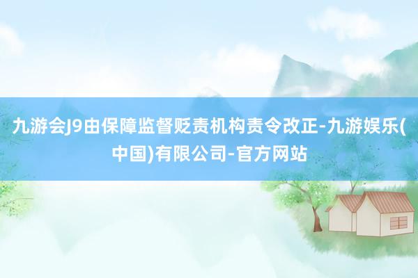 九游会J9由保障监督贬责机构责令改正-九游娱乐(中国)有限公司-官方网站