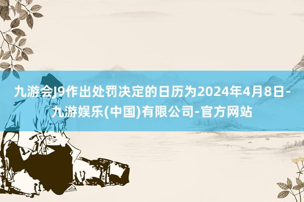 九游会J9作出处罚决定的日历为2024年4月8日-九游娱乐(中国)有限公司-官方网站