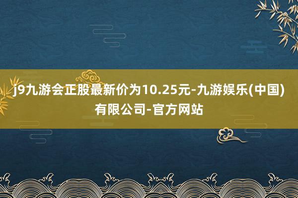 j9九游会正股最新价为10.25元-九游娱乐(中国)有限公司-官方网站