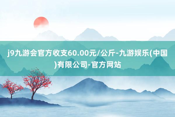 j9九游会官方收支60.00元/公斤-九游娱乐(中国)有限公司-官方网站