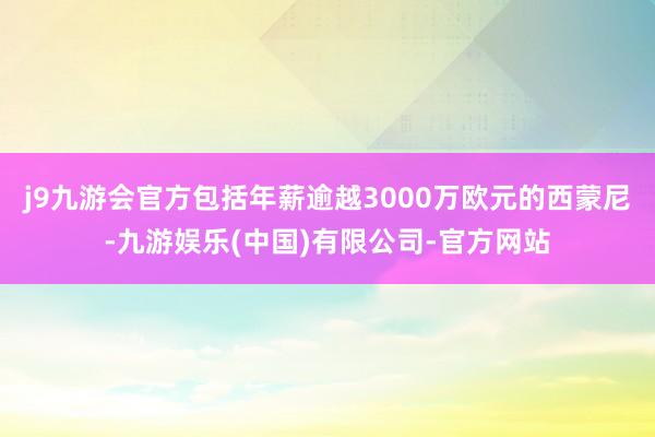 j9九游会官方包括年薪逾越3000万欧元的西蒙尼-九游娱乐(中国)有限公司-官方网站