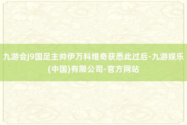 九游会J9国足主帅伊万科维奇获悉此过后-九游娱乐(中国)有限公司-官方网站