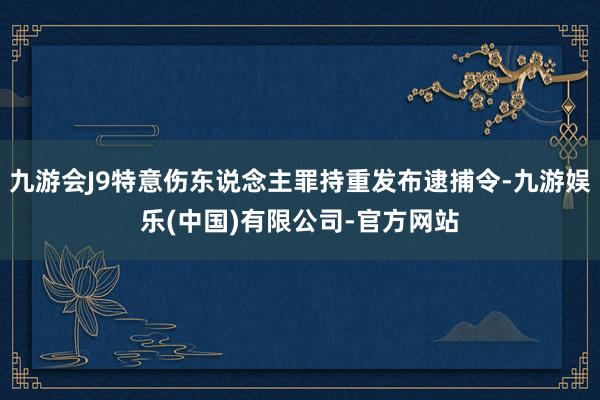 九游会J9特意伤东说念主罪持重发布逮捕令-九游娱乐(中国)有限公司-官方网站