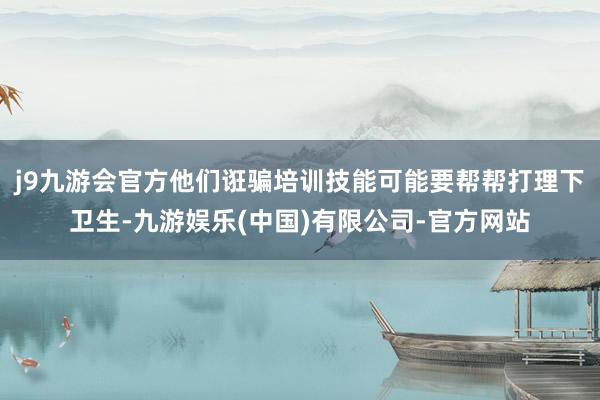 j9九游会官方他们诳骗培训技能可能要帮帮打理下卫生-九游娱乐(中国)有限公司-官方网站