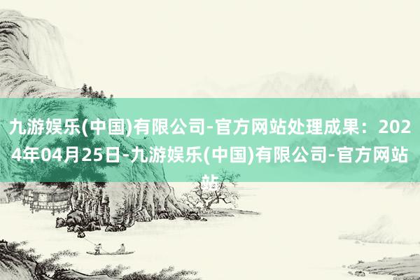 九游娱乐(中国)有限公司-官方网站处理成果：2024年04月25日-九游娱乐(中国)有限公司-官方网站