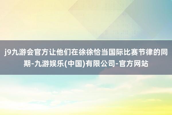 j9九游会官方让他们在徐徐恰当国际比赛节律的同期-九游娱乐(中国)有限公司-官方网站