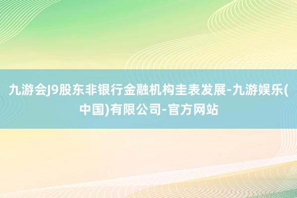 九游会J9股东非银行金融机构圭表发展-九游娱乐(中国)有限公司-官方网站